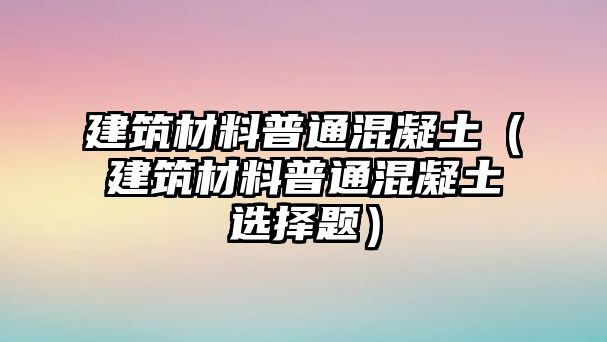 建筑材料普通混凝土（建筑材料普通混凝土選擇題）