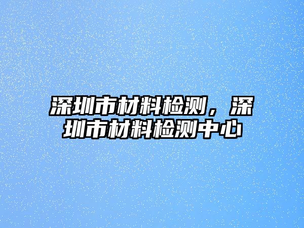 深圳市材料檢測(cè)，深圳市材料檢測(cè)中心