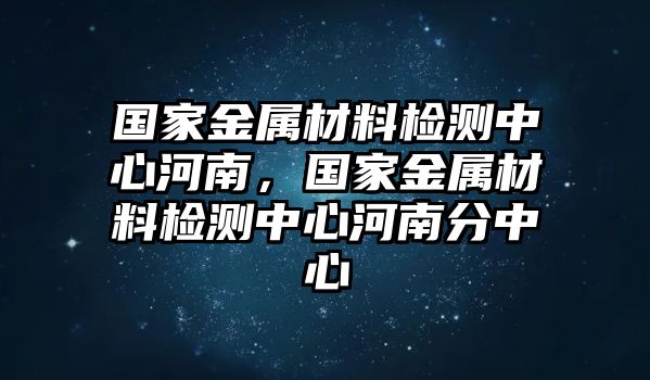 國家金屬材料檢測中心河南，國家金屬材料檢測中心河南分中心