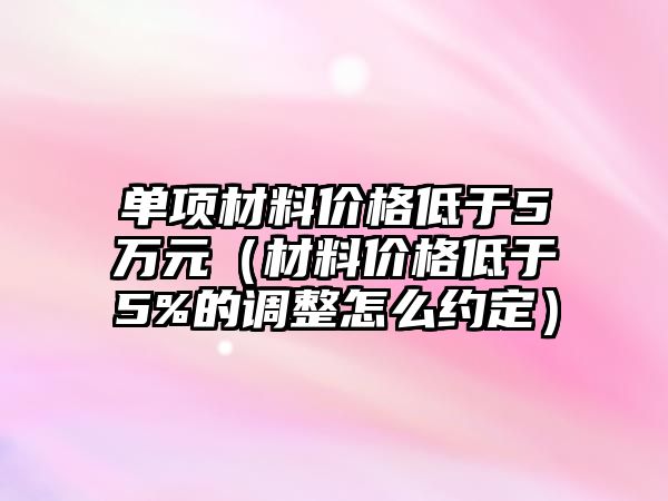 單項材料價格低于5萬元（材料價格低于5%的調整怎么約定）