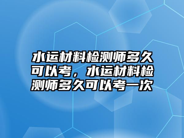 水運(yùn)材料檢測(cè)師多久可以考，水運(yùn)材料檢測(cè)師多久可以考一次