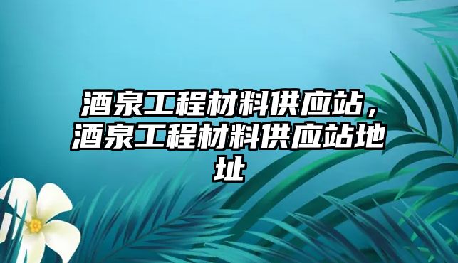 酒泉工程材料供應(yīng)站，酒泉工程材料供應(yīng)站地址