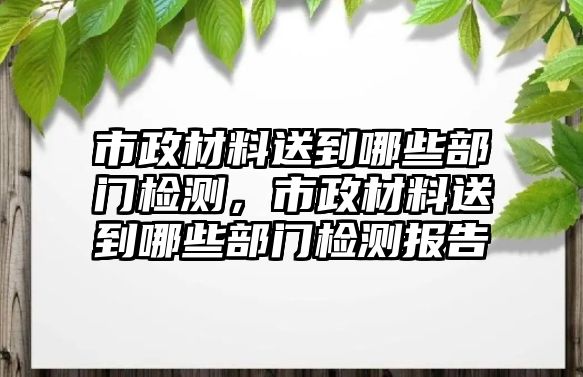 市政材料送到哪些部門檢測，市政材料送到哪些部門檢測報告