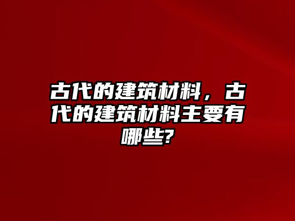 古代的建筑材料，古代的建筑材料主要有哪些?