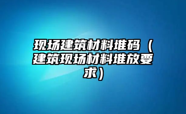 現(xiàn)場建筑材料堆碼（建筑現(xiàn)場材料堆放要求）