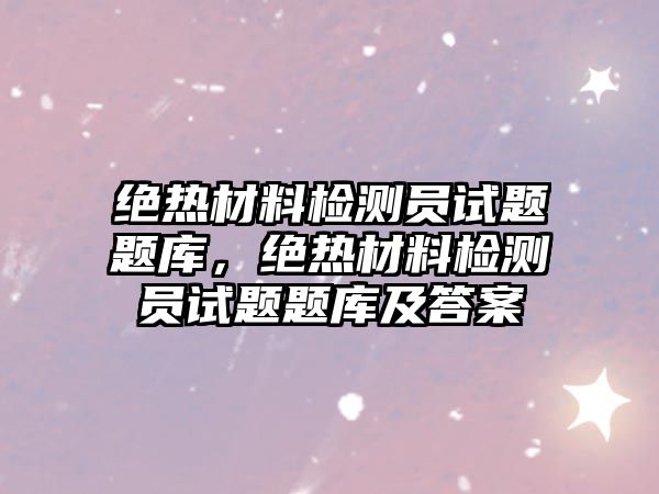 絕熱材料檢測員試題題庫，絕熱材料檢測員試題題庫及答案