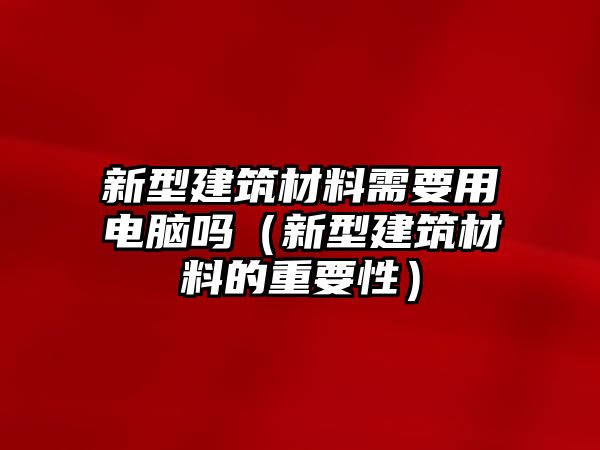 新型建筑材料需要用電腦嗎（新型建筑材料的重要性）