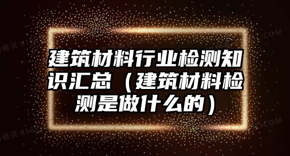 建筑材料行業(yè)檢測(cè)知識(shí)匯總（建筑材料檢測(cè)是做什么的）