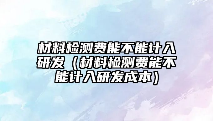 材料檢測費能不能計入研發(fā)（材料檢測費能不能計入研發(fā)成本）