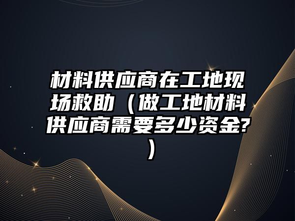 材料供應(yīng)商在工地現(xiàn)場救助（做工地材料供應(yīng)商需要多少資金?）