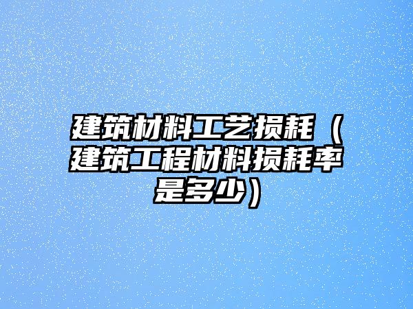 建筑材料工藝損耗（建筑工程材料損耗率是多少）