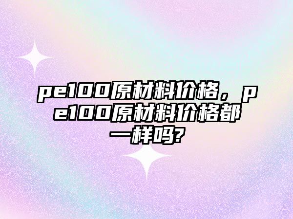 pe100原材料價格，pe100原材料價格都一樣嗎?