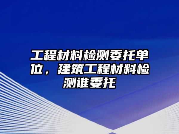 工程材料檢測(cè)委托單位，建筑工程材料檢測(cè)誰(shuí)委托