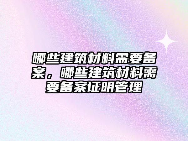 哪些建筑材料需要備案，哪些建筑材料需要備案證明管理