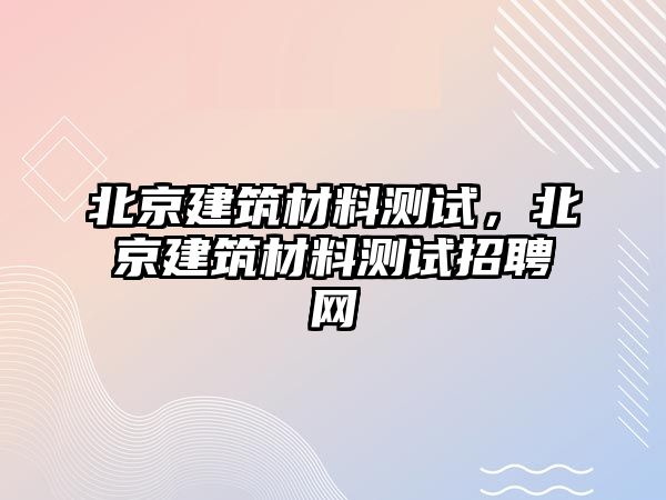 北京建筑材料測試，北京建筑材料測試招聘網(wǎng)