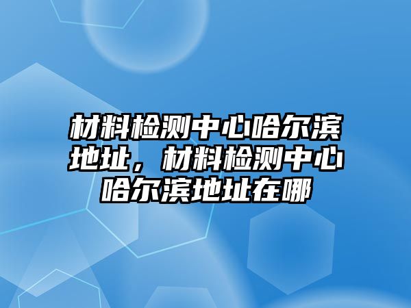 材料檢測中心哈爾濱地址，材料檢測中心哈爾濱地址在哪