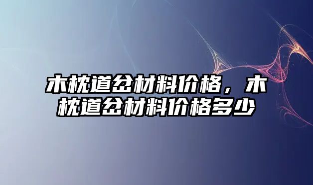 木枕道岔材料價格，木枕道岔材料價格多少