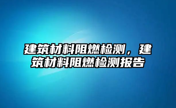 建筑材料阻燃檢測，建筑材料阻燃檢測報告