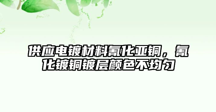 供應(yīng)電鍍材料氰化亞銅，氰化鍍銅鍍層顏色不均勻