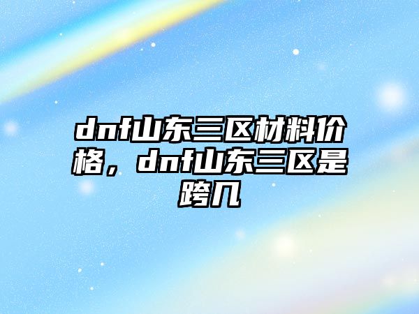 dnf山東三區(qū)材料價格，dnf山東三區(qū)是跨幾