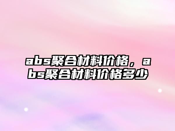 abs聚合材料價格，abs聚合材料價格多少