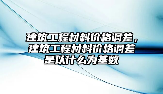 建筑工程材料價(jià)格調(diào)差，建筑工程材料價(jià)格調(diào)差是以什么為基數(shù)