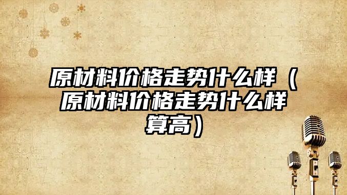 原材料價格走勢什么樣（原材料價格走勢什么樣算高）