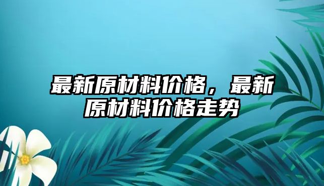 最新原材料價(jià)格，最新原材料價(jià)格走勢