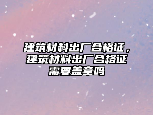 建筑材料出廠合格證，建筑材料出廠合格證需要蓋章嗎