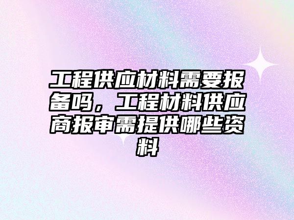 工程供應(yīng)材料需要報備嗎，工程材料供應(yīng)商報審需提供哪些資料