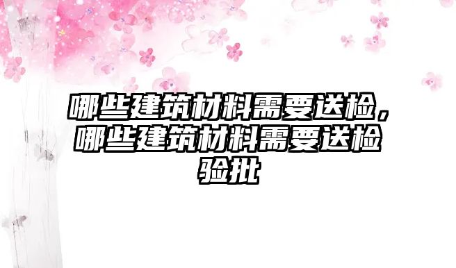 哪些建筑材料需要送檢，哪些建筑材料需要送檢驗(yàn)批