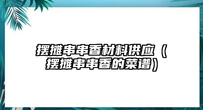 擺攤串串香材料供應(yīng)（擺攤串串香的菜譜）