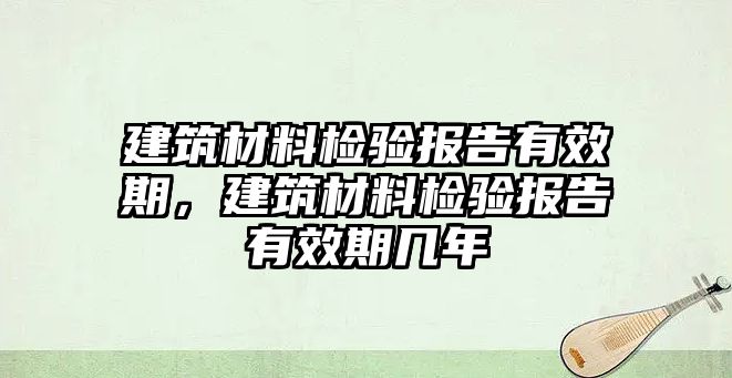 建筑材料檢驗報告有效期，建筑材料檢驗報告有效期幾年