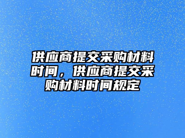 供應(yīng)商提交采購材料時間，供應(yīng)商提交采購材料時間規(guī)定