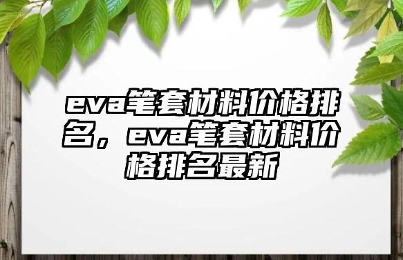 eva筆套材料價(jià)格排名，eva筆套材料價(jià)格排名最新