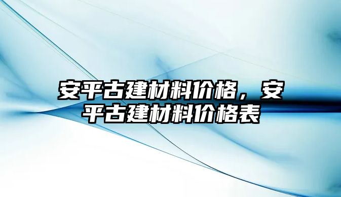 安平古建材料價(jià)格，安平古建材料價(jià)格表