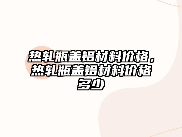 熱軋瓶蓋鋁材料價格，熱軋瓶蓋鋁材料價格多少