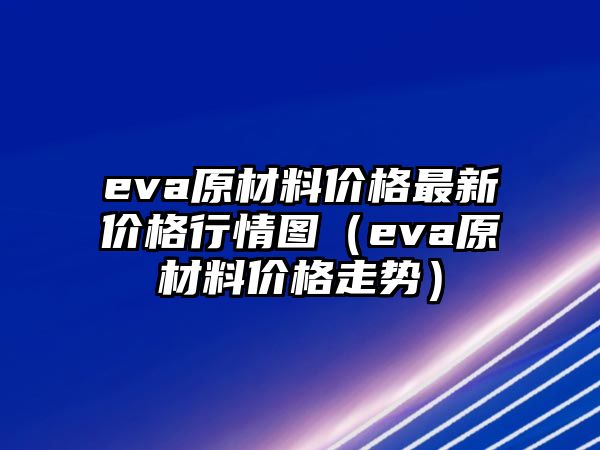 eva原材料價格最新價格行情圖（eva原材料價格走勢）