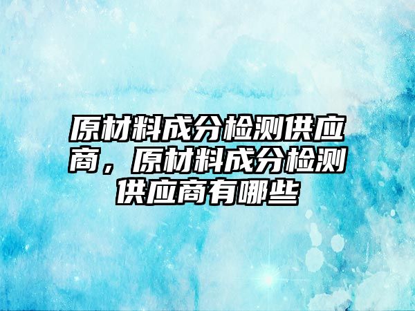 原材料成分檢測供應(yīng)商，原材料成分檢測供應(yīng)商有哪些