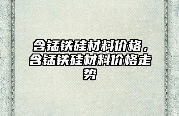 含錳鐵硅材料價格，含錳鐵硅材料價格走勢