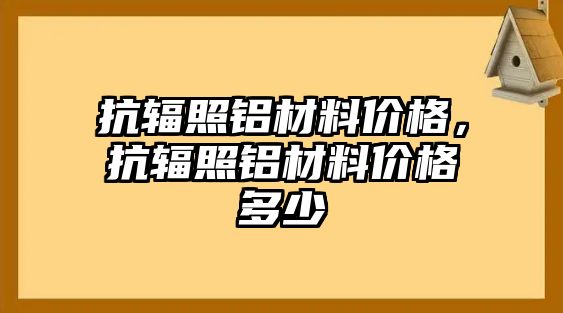 抗輻照鋁材料價(jià)格，抗輻照鋁材料價(jià)格多少