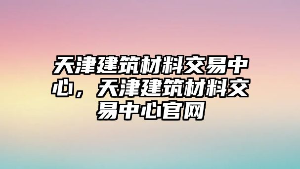 天津建筑材料交易中心，天津建筑材料交易中心官網(wǎng)