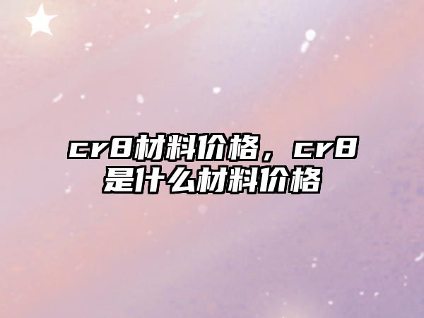 cr8材料價(jià)格，cr8是什么材料價(jià)格