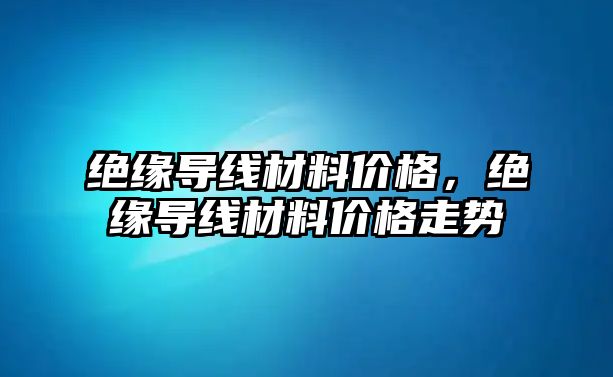 絕緣導線材料價格，絕緣導線材料價格走勢