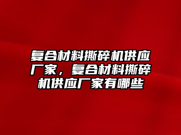 復合材料撕碎機供應廠家，復合材料撕碎機供應廠家有哪些