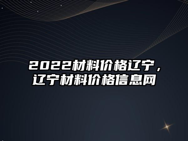 2022材料價格遼寧，遼寧材料價格信息網(wǎng)