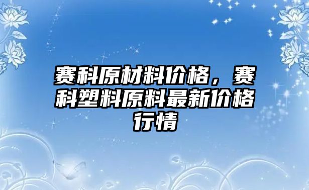 賽科原材料價格，賽科塑料原料最新價格行情