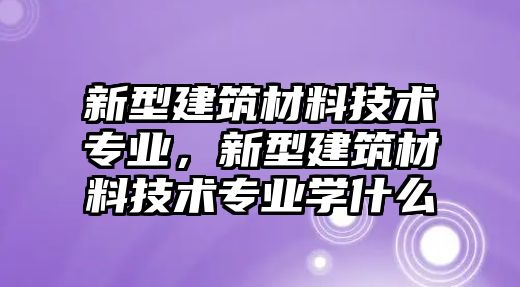 新型建筑材料技術(shù)專業(yè)，新型建筑材料技術(shù)專業(yè)學(xué)什么