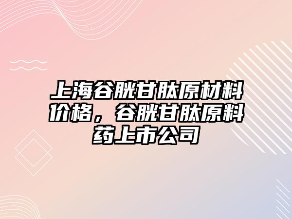 上海谷胱甘肽原材料價格，谷胱甘肽原料藥上市公司