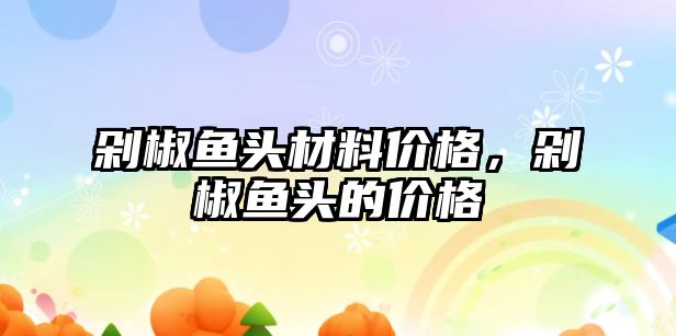 剁椒魚頭材料價格，剁椒魚頭的價格